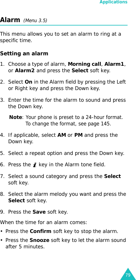 Applications79Alarm  (Menu 3.5) This menu allows you to set an alarm to ring at a specific time.Setting an alarm1. Choose a type of alarm, Morning call, Alarm1, or Alarm2 and press the Select soft key.2. Select On in the Alarm field by pressing the Left or Right key and press the Down key.3. Enter the time for the alarm to sound and press the Down key.Note: Your phone is preset to a 24-hour format. To change the format, see page 145.4. If applicable, select AM or PM and press the Down key.5. Select a repeat option and press the Down key.6. Press the   key in the Alarm tone field.7. Select a sound category and press the Select soft key.8. Select the alarm melody you want and press the Select soft key.9. Press the Save soft key.When the time for an alarm comes:• Press the Confirm soft key to stop the alarm.• Press the Snooze soft key to let the alarm sound after 5 minutes.