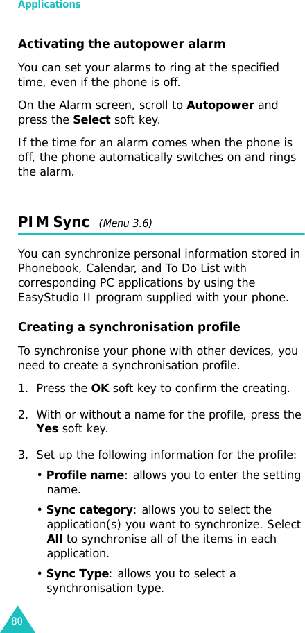 Applications80Activating the autopower alarmYou can set your alarms to ring at the specified time, even if the phone is off.On the Alarm screen, scroll to Autopower and press the Select soft key.If the time for an alarm comes when the phone is off, the phone automatically switches on and rings the alarm.PIM Sync  (Menu 3.6)You can synchronize personal information stored in Phonebook, Calendar, and To Do List with corresponding PC applications by using the EasyStudio II program supplied with your phone. Creating a synchronisation profileTo synchronise your phone with other devices, you need to create a synchronisation profile.1. Press the OK soft key to confirm the creating.2. With or without a name for the profile, press the Yes soft key.3. Set up the following information for the profile:• Profile name: allows you to enter the setting name.• Sync category: allows you to select the application(s) you want to synchronize. Select All to synchronise all of the items in each application.• Sync Type: allows you to select a synchronisation type. 