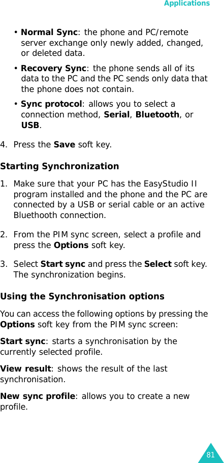 Applications81• Normal Sync: the phone and PC/remote server exchange only newly added, changed, or deleted data.• Recovery Sync: the phone sends all of its data to the PC and the PC sends only data that the phone does not contain.• Sync protocol: allows you to select a connection method, Serial, Bluetooth, or USB.4. Press the Save soft key.Starting Synchronization1. Make sure that your PC has the EasyStudio II program installed and the phone and the PC are connected by a USB or serial cable or an active Bluethooth connection. 2. From the PIM sync screen, select a profile and press the Options soft key.3. Select Start sync and press the Select soft key. The synchronization begins.Using the Synchronisation optionsYou can access the following options by pressing the Options soft key from the PIM sync screen:Start sync: starts a synchronisation by the currently selected profile.View result: shows the result of the last synchronisation.New sync profile: allows you to create a new profile.