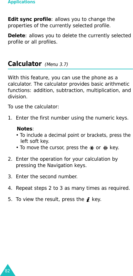 Applications82Edit sync profile: allows you to change the properties of the currently selected profile.Delete: allows you to delete the currently selected profile or all profiles.Calculator  (Menu 3.7) With this feature, you can use the phone as a calculator. The calculator provides basic arithmetic functions: addition, subtraction, multiplication, and division.To use the calculator:1. Enter the first number using the numeric keys.Notes: • To include a decimal point or brackets, press the left soft key. • To move the cursor, press the  or   key.2. Enter the operation for your calculation by pressing the Navigation keys.3. Enter the second number.4. Repeat steps 2 to 3 as many times as required.5. To view the result, press the   key.