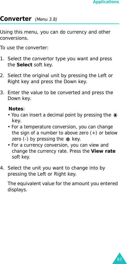 Applications83Converter  (Menu 3.8)Using this menu, you can do currency and other conversions.To use the converter:1. Select the convertor type you want and press the Select soft key.2. Select the original unit by pressing the Left or Right key and press the Down key.3. Enter the value to be converted and press the Down key.Notes:• You can insert a decimal point by pressing the  key.• For a temperature conversion, you can change the sign of a number to above zero (+) or below zero (-) by pressing the  key.• For a currency conversion, you can view and change the currency rate. Press the View rate soft key.4. Select the unit you want to change into by pressing the Left or Right key.The equivalent value for the amount you entered displays.