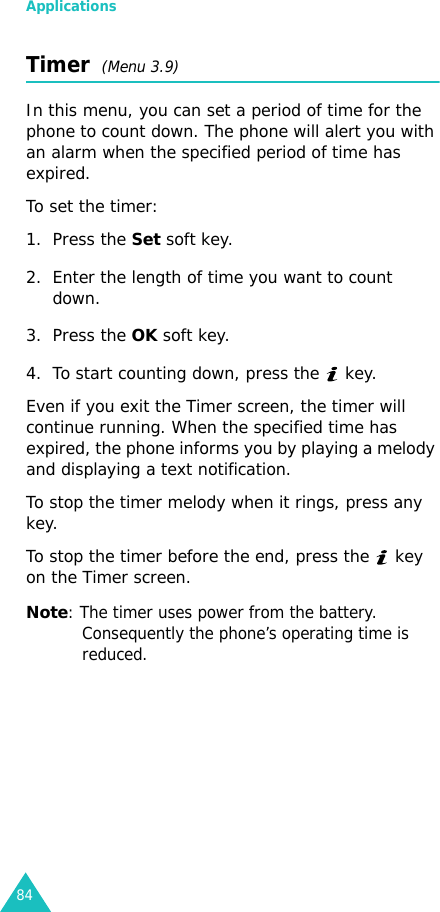 Applications84Timer  (Menu 3.9)In this menu, you can set a period of time for the phone to count down. The phone will alert you with an alarm when the specified period of time has expired.To set the timer:1. Press the Set soft key.2. Enter the length of time you want to count down.3. Press the OK soft key.4. To start counting down, press the   key.Even if you exit the Timer screen, the timer will continue running. When the specified time has expired, the phone informs you by playing a melody and displaying a text notification.To stop the timer melody when it rings, press any key.To stop the timer before the end, press the   key on the Timer screen.Note: The timer uses power from the battery. Consequently the phone’s operating time is reduced.