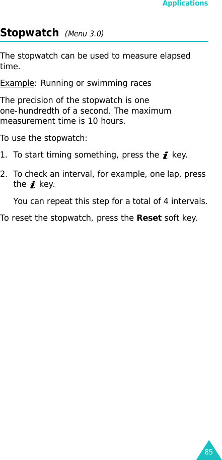 Applications85Stopwatch  (Menu 3.0)The stopwatch can be used to measure elapsed time.Example: Running or swimming racesThe precision of the stopwatch is one one-hundredth of a second. The maximum measurement time is 10 hours.To use the stopwatch:1. To start timing something, press the   key.2. To check an interval, for example, one lap, press the  key. You can repeat this step for a total of 4 intervals.To reset the stopwatch, press the Reset soft key.