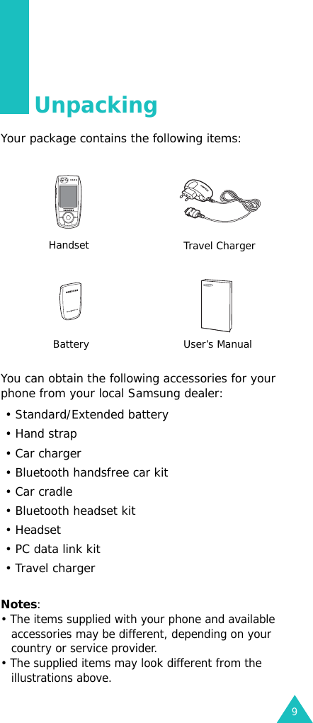 9UnpackingYour package contains the following items:You can obtain the following accessories for your phone from your local Samsung dealer: Notes:• The items supplied with your phone and available accessories may be different, depending on your country or service provider.• The supplied items may look different from the illustrations above.Handset Travel ChargerBattery User’s Manual• Standard/Extended battery• Hand strap• Car charger• Bluetooth handsfree car kit• Car cradle• Bluetooth headset kit• Headset• PC data link kit• Travel charger
