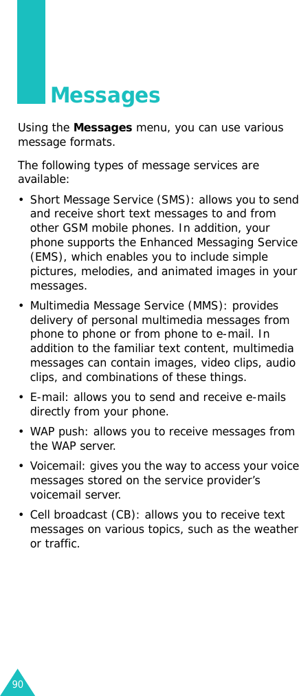 90MessagesUsing the Messages menu, you can use various message formats.The following types of message services are available:• Short Message Service (SMS): allows you to send and receive short text messages to and from other GSM mobile phones. In addition, your phone supports the Enhanced Messaging Service (EMS), which enables you to include simple pictures, melodies, and animated images in your messages.• Multimedia Message Service (MMS): provides delivery of personal multimedia messages from phone to phone or from phone to e-mail. In addition to the familiar text content, multimedia messages can contain images, video clips, audio clips, and combinations of these things. • E-mail: allows you to send and receive e-mails directly from your phone.• WAP push: allows you to receive messages from the WAP server.• Voicemail: gives you the way to access your voice messages stored on the service provider’s voicemail server.• Cell broadcast (CB): allows you to receive text messages on various topics, such as the weather or traffic.