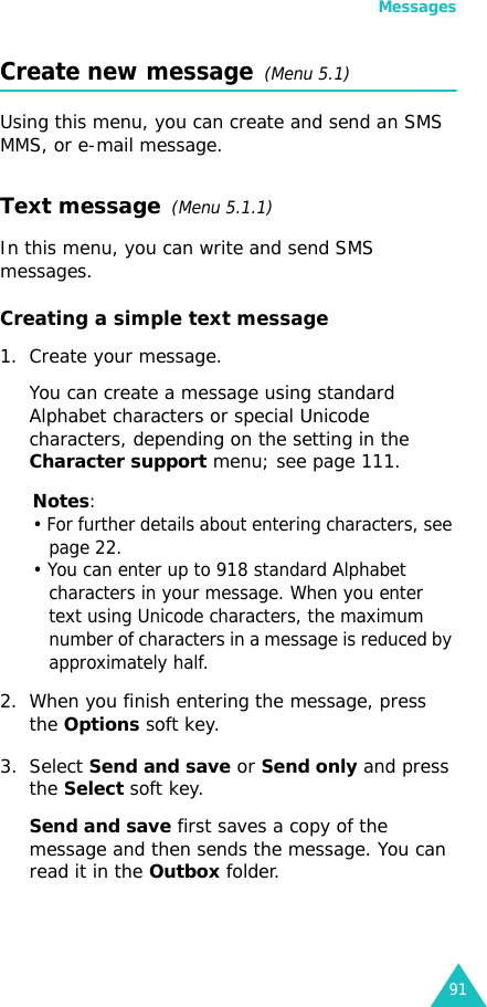 Messages91Create new message  (Menu 5.1)Using this menu, you can create and send an SMS MMS, or e-mail message.Text message  (Menu 5.1.1) In this menu, you can write and send SMS messages.Creating a simple text message1. Create your message.You can create a message using standard Alphabet characters or special Unicode characters, depending on the setting in the Character support menu; see page 111.Notes: • For further details about entering characters, see page 22.• You can enter up to 918 standard Alphabet characters in your message. When you enter text using Unicode characters, the maximum number of characters in a message is reduced by approximately half.2. When you finish entering the message, press the Options soft key. 3. Select Send and save or Send only and press the Select soft key.Send and save first saves a copy of the message and then sends the message. You can read it in the Outbox folder. 