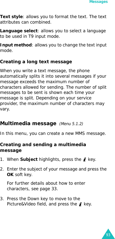 Messages93Text style: allows you to format the text. The text attributes can combined.Language select: allows you to select a language to be used in T9 input mode.Input method: allows you to change the text input mode.Creating a long text messageWhen you write a text message, the phone automatically splits it into several messages if your message exceeds the maximum number of characters allowed for sending. The number of split messages to be sent is shown each time your message is split. Depending on your service provider, the maximum number of characters may vary.Multimedia message  (Menu 5.1.2) In this menu, you can create a new MMS message.Creating and sending a multimedia message1. When Subject highlights, press the   key.2. Enter the subject of your message and press the OK soft key.For further details about how to enter characters, see page 33.3. Press the Down key to move to the Picture&amp;Video field, and press the   key. 