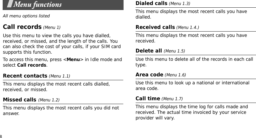 8Menu functionsAll menu options listedCall records (Menu 1)Use this menu to view the calls you have dialled, received, or missed, and the length of the calls. You can also check the cost of your calls, if your SIM card supports this function.To access this menu, press &lt;Menu&gt; in Idle mode and select Call records.Recent contacts (Menu 1.1)This menu displays the most recent calls dialled, received, or missed. Missed calls(Menu 1.2)This menu displays the most recent calls you did not answer.Dialed calls (Menu 1.3)This menu displays the most recent calls you have dialled.Received calls (Menu 1.4.) This menu displays the most recent calls you have received. Delete all (Menu 1.5) Use this menu to delete all of the records in each call type.Area code (Menu 1.6) Use this menu to look up a national or international area code.Call time (Menu 1.7) This menu displays the time log for calls made and received. The actual time invoiced by your service provider will vary.