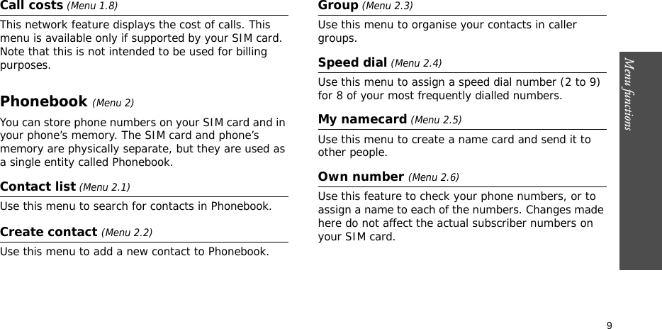 Menu functions    9Call costs (Menu 1.8) This network feature displays the cost of calls. This menu is available only if supported by your SIM card. Note that this is not intended to be used for billing purposes.Phonebook (Menu 2)You can store phone numbers on your SIM card and in your phone’s memory. The SIM card and phone’s memory are physically separate, but they are used as a single entity called Phonebook.Contact list (Menu 2.1)Use this menu to search for contacts in Phonebook.Create contact (Menu 2.2)Use this menu to add a new contact to Phonebook.Group (Menu 2.3)Use this menu to organise your contacts in caller groups.Speed dial (Menu 2.4)Use this menu to assign a speed dial number (2 to 9) for 8 of your most frequently dialled numbers.My namecard (Menu 2.5)Use this menu to create a name card and send it to other people.Own number (Menu 2.6) Use this feature to check your phone numbers, or to assign a name to each of the numbers. Changes made here do not affect the actual subscriber numbers on your SIM card.