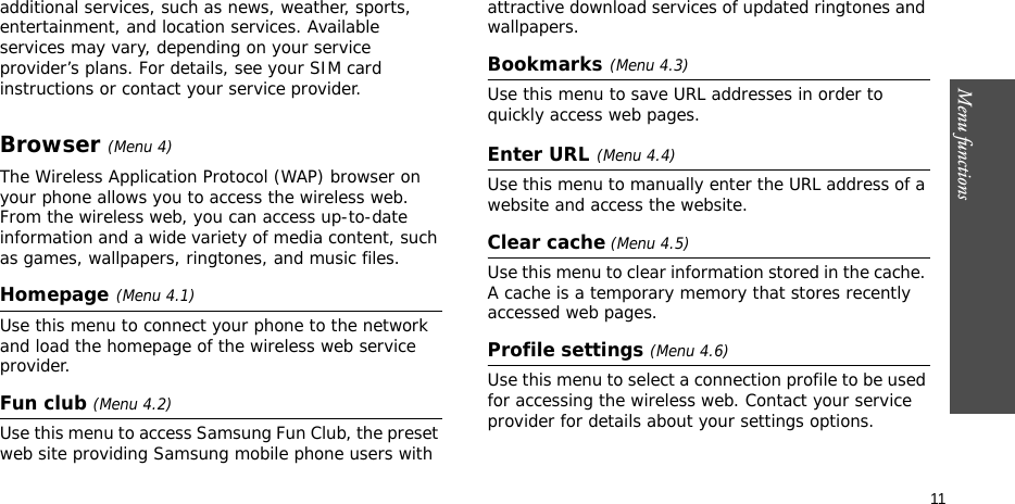 Menu functions    11additional services, such as news, weather, sports, entertainment, and location services. Available services may vary, depending on your service provider’s plans. For details, see your SIM card instructions or contact your service provider.Browser (Menu 4)The Wireless Application Protocol (WAP) browser on your phone allows you to access the wireless web. From the wireless web, you can access up-to-date information and a wide variety of media content, such as games, wallpapers, ringtones, and music files.Homepage(Menu 4.1)Use this menu to connect your phone to the network and load the homepage of the wireless web service provider. Fun club (Menu 4.2)Use this menu to access Samsung Fun Club, the preset web site providing Samsung mobile phone users with attractive download services of updated ringtones and wallpapers.Bookmarks(Menu 4.3)Use this menu to save URL addresses in order to quickly access web pages.Enter URL(Menu 4.4)Use this menu to manually enter the URL address of a website and access the website.Clear cache (Menu 4.5)Use this menu to clear information stored in the cache. A cache is a temporary memory that stores recently accessed web pages.Profile settings (Menu 4.6)Use this menu to select a connection profile to be used for accessing the wireless web. Contact your service provider for details about your settings options.