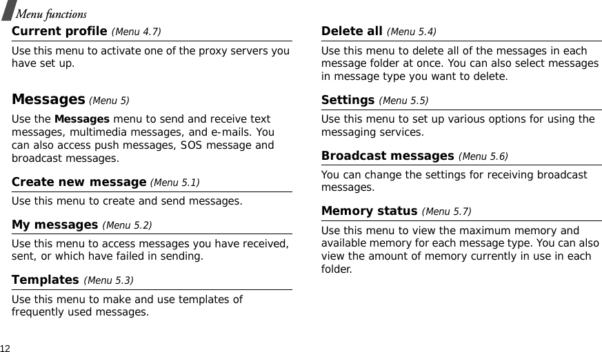 12Menu functionsCurrent profile (Menu 4.7)Use this menu to activate one of the proxy servers you have set up.Messages (Menu 5)Use the Messages menu to send and receive text messages, multimedia messages, and e-mails. You can also access push messages, SOS message and broadcast messages.Create new message (Menu 5.1)Use this menu to create and send messages.My messages (Menu 5.2)Use this menu to access messages you have received, sent, or which have failed in sending.Templates(Menu 5.3)Use this menu to make and use templates of frequently used messages.Delete all (Menu 5.4)Use this menu to delete all of the messages in each message folder at once. You can also select messages in message type you want to delete.Settings (Menu 5.5)Use this menu to set up various options for using the messaging services.Broadcast messages (Menu 5.6)You can change the settings for receiving broadcast messages.Memory status (Menu 5.7)Use this menu to view the maximum memory and available memory for each message type. You can also view the amount of memory currently in use in each folder.