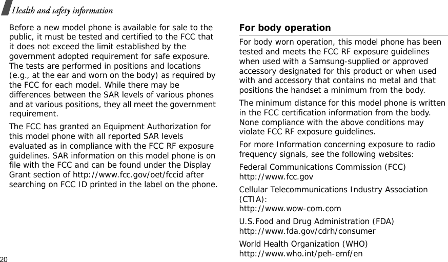 20Health and safety informationBefore a new model phone is available for sale to the public, it must be tested and certified to the FCC that it does not exceed the limit established by the government adopted requirement for safe exposure. The tests are performed in positions and locations (e.g., at the ear and worn on the body) as required by the FCC for each model. While there may be differences between the SAR levels of various phones and at various positions, they all meet the government requirement.The FCC has granted an Equipment Authorization for this model phone with all reported SAR levels evaluated as in compliance with the FCC RF exposure guidelines. SAR information on this model phone is on file with the FCC and can be found under the Display Grant section of http://www.fcc.gov/oet/fccid after searching on FCC ID printed in the label on the phone.For body operationFor body worn operation, this model phone has been tested and meets the FCC RF exposure guidelines when used with a Samsung-supplied or approved accessory designated for this product or when used with and accessory that contains no metal and that positions the handset a minimum from the body.The minimum distance for this model phone is written in the FCC certification information from the body. None compliance with the above conditions may violate FCC RF exposure guidelines.For more Information concerning exposure to radio frequency signals, see the following websites:Federal Communications Commission (FCC)http://www.fcc.govCellular Telecommunications Industry Association (CTIA):http://www.wow-com.comU.S.Food and Drug Administration (FDA)http://www.fda.gov/cdrh/consumerWorld Health Organization (WHO)http://www.who.int/peh-emf/en