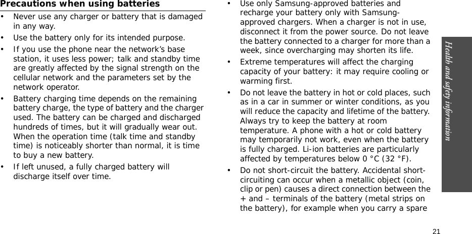 Health and safety information  21Precautions when using batteries• Never use any charger or battery that is damaged in any way.• Use the battery only for its intended purpose.• If you use the phone near the network’s base station, it uses less power; talk and standby time are greatly affected by the signal strength on the cellular network and the parameters set by the network operator. • Battery charging time depends on the remaining battery charge, the type of battery and the charger used. The battery can be charged and discharged hundreds of times, but it will gradually wear out. When the operation time (talk time and standby time) is noticeably shorter than normal, it is time to buy a new battery.• If left unused, a fully charged battery will discharge itself over time.• Use only Samsung-approved batteries and recharge your battery only with Samsung-approved chargers. When a charger is not in use, disconnect it from the power source. Do not leave the battery connected to a charger for more than a week, since overcharging may shorten its life.• Extreme temperatures will affect the charging capacity of your battery: it may require cooling or warming first.• Do not leave the battery in hot or cold places, such as in a car in summer or winter conditions, as you will reduce the capacity and lifetime of the battery. Always try to keep the battery at room temperature. A phone with a hot or cold battery may temporarily not work, even when the battery is fully charged. Li-ion batteries are particularly affected by temperatures below 0 °C (32 °F).• Do not short-circuit the battery. Accidental short-circuiting can occur when a metallic object (coin, clip or pen) causes a direct connection between the + and – terminals of the battery (metal strips on the battery), for example when you carry a spare 
