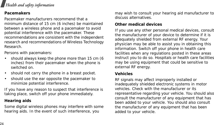 24Health and safety informationPacemakersPacemaker manufacturers recommend that a minimum distance of 15 cm (6 inches) be maintained between a wireless phone and a pacemaker to avoid potential interference with the pacemaker. These recommendations are consistent with the independent research and recommendations of Wireless Technology Research.Persons with pacemakers:• should always keep the phone more than 15 cm (6 inches) from their pacemaker when the phone is switched on.• should not carry the phone in a breast pocket.• should use the ear opposite the pacemaker to minimize potential interference.If you have any reason to suspect that interference is taking place, switch off your phone immediately.Hearing aidsSome digital wireless phones may interfere with some hearing aids. In the event of such interference, you may wish to consult your hearing aid manufacturer to discuss alternatives.Other medical devicesIf you use any other personal medical devices, consult the manufacturer of your device to determine if it is adequately shielded from external RF energy. Your physician may be able to assist you in obtaining this information. Switch off your phone in health care facilities when any regulations posted in these areas instruct you to do so. Hospitals or health care facilities may be using equipment that could be sensitive to external RF energy.VehiclesRF signals may affect improperly installed or inadequately shielded electronic systems in motor vehicles. Check with the manufacturer or its representative regarding your vehicle. You should also consult the manufacturer of any equipment that has been added to your vehicle. You should also consult the manufacturer of any equipment that has been added to your vehicle.
