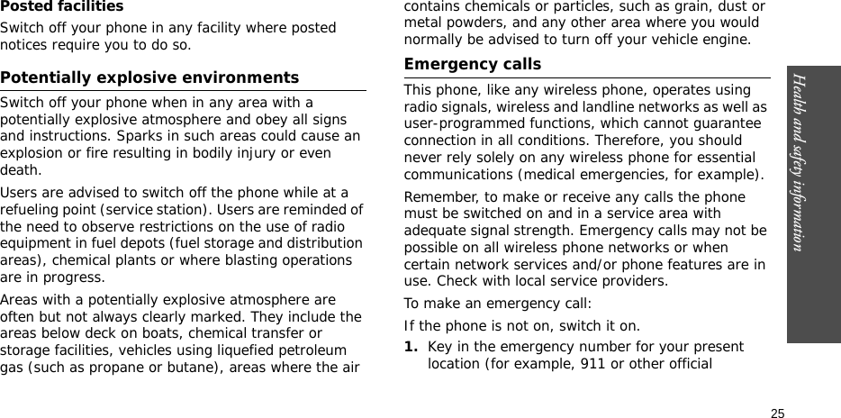 Health and safety information  25Posted facilitiesSwitch off your phone in any facility where posted notices require you to do so.Potentially explosive environmentsSwitch off your phone when in any area with a potentially explosive atmosphere and obey all signs and instructions. Sparks in such areas could cause an explosion or fire resulting in bodily injury or even death.Users are advised to switch off the phone while at a refueling point (service station). Users are reminded of the need to observe restrictions on the use of radio equipment in fuel depots (fuel storage and distribution areas), chemical plants or where blasting operations are in progress.Areas with a potentially explosive atmosphere are often but not always clearly marked. They include the areas below deck on boats, chemical transfer or storage facilities, vehicles using liquefied petroleum gas (such as propane or butane), areas where the air contains chemicals or particles, such as grain, dust or metal powders, and any other area where you would normally be advised to turn off your vehicle engine.Emergency callsThis phone, like any wireless phone, operates using radio signals, wireless and landline networks as well as user-programmed functions, which cannot guarantee connection in all conditions. Therefore, you should never rely solely on any wireless phone for essential communications (medical emergencies, for example).Remember, to make or receive any calls the phone must be switched on and in a service area with adequate signal strength. Emergency calls may not be possible on all wireless phone networks or when certain network services and/or phone features are in use. Check with local service providers.To make an emergency call:If the phone is not on, switch it on.1.Key in the emergency number for your present location (for example, 911 or other official 