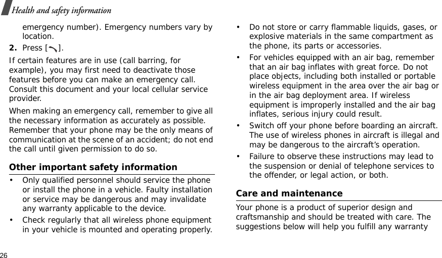 26Health and safety informationemergency number). Emergency numbers vary by location.2.Press [ ].If certain features are in use (call barring, for example), you may first need to deactivate those features before you can make an emergency call. Consult this document and your local cellular service provider.When making an emergency call, remember to give all the necessary information as accurately as possible. Remember that your phone may be the only means of communication at the scene of an accident; do not end the call until given permission to do so.Other important safety information• Only qualified personnel should service the phone or install the phone in a vehicle. Faulty installation or service may be dangerous and may invalidate any warranty applicable to the device.• Check regularly that all wireless phone equipment in your vehicle is mounted and operating properly.• Do not store or carry flammable liquids, gases, or explosive materials in the same compartment as the phone, its parts or accessories.• For vehicles equipped with an air bag, remember that an air bag inflates with great force. Do not place objects, including both installed or portable wireless equipment in the area over the air bag or in the air bag deployment area. If wireless equipment is improperly installed and the air bag inflates, serious injury could result.• Switch off your phone before boarding an aircraft. The use of wireless phones in aircraft is illegal and may be dangerous to the aircraft’s operation.• Failure to observe these instructions may lead to the suspension or denial of telephone services to the offender, or legal action, or both.Care and maintenanceYour phone is a product of superior design and craftsmanship and should be treated with care. The suggestions below will help you fulfill any warranty 