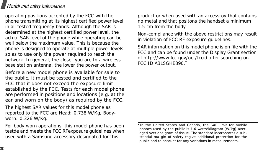 30Health and safety informationoperating positions accepted by the FCC with the phone transmitting at its highest certified power level in all tested frequency bands. Although the SAR is determined at the highest certified power level, the actual SAR level of the phone while operating can be well below the maximum value. This is because the phone is designed to operate at multiple power levels so as to use only the power required to reach the network. In general, the closer you are to a wireless base station antenna, the lower the power output.Before a new model phone is available for sale to the public, it must be tested and certified to the FCC that it does not exceed the exposure limit established by the FCC. Tests for each model phone are performed in positions and locations (e.g. at the ear and worn on the body) as required by the FCC.The highest SAR values for this model phone as reported to the FCC are Head: 0.738 W/Kg, Body-worn: 0.326 W/Kg.For body worn operations, this model phone has been testde and meets the FCC RFexposure guidelines when used with a Samsung accessory designated for this product or when used with an accessroy that contains no metal and that positons the handset a minimum 1.5 cm from the body.Non-compliance with the above restrictions may result in violation of FCC RF exposure guidelines.SAR information on this model phone is on file with the FCC and can be found under the Display Grant section of http://www.fcc.gov/oet/fccid after searching on FCC ID A3LSGHE890.**In the United States and Canada, the SAR limit for mobilephones used by the public is 1.6 watts/kilogram (W/kg) aver-aged over one gram of tissue. The standard incorporates a sub-stantial ma gin of safety togive additional protection for thepublic and to account for any variations in measurements.