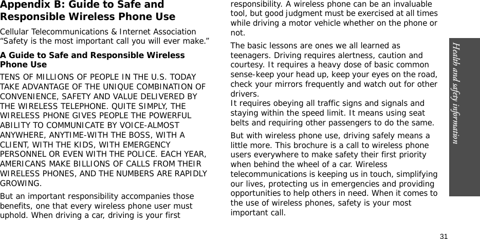 Health and safety information  31Appendix B: Guide to Safe and Responsible Wireless Phone UseCellular Telecommunications &amp; Internet Association “Safety is the most important call you will ever make.”A Guide to Safe and Responsible Wireless Phone UseTENS OF MILLIONS OF PEOPLE IN THE U.S. TODAY TAKE ADVANTAGE OF THE UNIQUE COMBINATION OF CONVENIENCE, SAFETY AND VALUE DELIVERED BY THE WIRELESS TELEPHONE. QUITE SIMPLY, THE WIRELESS PHONE GIVES PEOPLE THE POWERFUL ABILITY TO COMMUNICATE BY VOICE-ALMOST ANYWHERE, ANYTIME-WITH THE BOSS, WITH A CLIENT, WITH THE KIDS, WITH EMERGENCY PERSONNEL OR EVEN WITH THE POLICE. EACH YEAR, AMERICANS MAKE BILLIONS OF CALLS FROM THEIR WIRELESS PHONES, AND THE NUMBERS ARE RAPIDLY GROWING.But an important responsibility accompanies those benefits, one that every wireless phone user must uphold. When driving a car, driving is your first responsibility. A wireless phone can be an invaluable tool, but good judgment must be exercised at all times while driving a motor vehicle whether on the phone or not.The basic lessons are ones we all learned as teenagers. Driving requires alertness, caution and courtesy. It requires a heavy dose of basic common sense-keep your head up, keep your eyes on the road, check your mirrors frequently and watch out for other drivers. It requires obeying all traffic signs and signals and staying within the speed limit. It means using seat belts and requiring other passengers to do the same. But with wireless phone use, driving safely means a little more. This brochure is a call to wireless phone users everywhere to make safety their first priority when behind the wheel of a car. Wireless telecommunications is keeping us in touch, simplifying our lives, protecting us in emergencies and providing opportunities to help others in need. When it comes to the use of wireless phones, safety is your most important call.