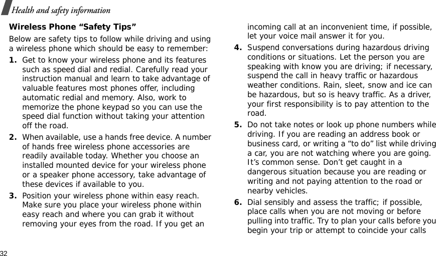 32Health and safety informationWireless Phone “Safety Tips”Below are safety tips to follow while driving and using a wireless phone which should be easy to remember:1.Get to know your wireless phone and its features such as speed dial and redial. Carefully read your instruction manual and learn to take advantage of valuable features most phones offer, including automatic redial and memory. Also, work to memorize the phone keypad so you can use the speed dial function without taking your attention off the road.2.When available, use a hands free device. A number of hands free wireless phone accessories are readily available today. Whether you choose an installed mounted device for your wireless phone or a speaker phone accessory, take advantage of these devices if available to you.3.Position your wireless phone within easy reach. Make sure you place your wireless phone within easy reach and where you can grab it without removing your eyes from the road. If you get an incoming call at an inconvenient time, if possible, let your voice mail answer it for you.4.Suspend conversations during hazardous driving conditions or situations. Let the person you are speaking with know you are driving; if necessary, suspend the call in heavy traffic or hazardous weather conditions. Rain, sleet, snow and ice can be hazardous, but so is heavy traffic. As a driver, your first responsibility is to pay attention to the road.5.Do not take notes or look up phone numbers while driving. If you are reading an address book or business card, or writing a “to do” list while driving a car, you are not watching where you are going. It’s common sense. Don’t get caught in a dangerous situation because you are reading or writing and not paying attention to the road or nearby vehicles.6.Dial sensibly and assess the traffic; if possible, place calls when you are not moving or before pulling into traffic. Try to plan your calls before you begin your trip or attempt to coincide your calls 