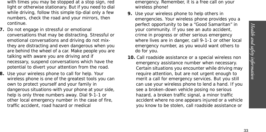 Health and safety information  33with times you may be stopped at a stop sign, red light or otherwise stationary. But if you need to dial while driving, follow this simple tip-dial only a few numbers, check the road and your mirrors, then continue.7.Do not engage in stressful or emotional conversations that may be distracting. Stressful or emotional conversations and driving do not mix-they are distracting and even dangerous when you are behind the wheel of a car. Make people you are talking with aware you are driving and if necessary, suspend conversations which have the potential to divert your attention from the road.8.Use your wireless phone to call for help. Your wireless phone is one of the greatest tools you can own to protect yourself and your family in dangerous situations-with your phone at your side, help is only three numbers away. Dial 9-1-1 or other local emergency number in the case of fire, traffic accident, road hazard or medical emergency. Remember, it is a free call on your wireless phone!9.Use your wireless phone to help others in emergencies. Your wireless phone provides you a perfect opportunity to be a “Good Samaritan” in your community. If you see an auto accident, crime in progress or other serious emergency where lives are in danger, call 9-1-1 or other local emergency number, as you would want others to do for you.10. Call roadside assistance or a special wireless non emergency assistance number when necessary. Certain situations you encounter while driving may require attention, but are not urgent enough to merit a call for emergency services. But you still can use your wireless phone to lend a hand. If you see a broken-down vehicle posing no serious hazard, a broken traffic signal, a minor traffic accident where no one appears injured or a vehicle you know to be stolen, call roadside assistance or 