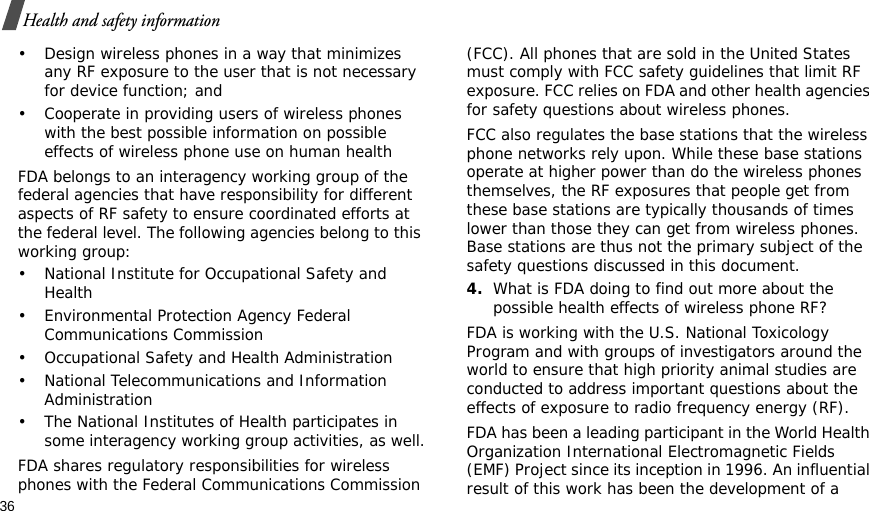 36Health and safety information• Design wireless phones in a way that minimizes any RF exposure to the user that is not necessary for device function; and• Cooperate in providing users of wireless phones with the best possible information on possible effects of wireless phone use on human healthFDA belongs to an interagency working group of the federal agencies that have responsibility for different aspects of RF safety to ensure coordinated efforts at the federal level. The following agencies belong to this working group:• National Institute for Occupational Safety and Health• Environmental Protection Agency Federal Communications Commission• Occupational Safety and Health Administration• National Telecommunications and Information Administration• The National Institutes of Health participates in some interagency working group activities, as well.FDA shares regulatory responsibilities for wireless phones with the Federal Communications Commission (FCC). All phones that are sold in the United States must comply with FCC safety guidelines that limit RF exposure. FCC relies on FDA and other health agencies for safety questions about wireless phones.FCC also regulates the base stations that the wireless phone networks rely upon. While these base stations operate at higher power than do the wireless phones themselves, the RF exposures that people get from these base stations are typically thousands of times lower than those they can get from wireless phones. Base stations are thus not the primary subject of the safety questions discussed in this document.4.What is FDA doing to find out more about the possible health effects of wireless phone RF?FDA is working with the U.S. National Toxicology Program and with groups of investigators around the world to ensure that high priority animal studies are conducted to address important questions about the effects of exposure to radio frequency energy (RF).FDA has been a leading participant in the World Health Organization International Electromagnetic Fields (EMF) Project since its inception in 1996. An influential result of this work has been the development of a 