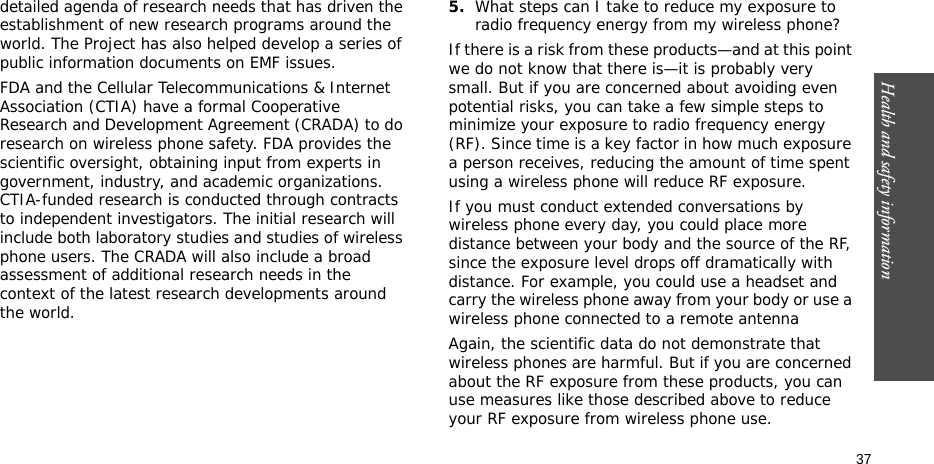 Health and safety information  37detailed agenda of research needs that has driven the establishment of new research programs around the world. The Project has also helped develop a series of public information documents on EMF issues.FDA and the Cellular Telecommunications &amp; Internet Association (CTIA) have a formal Cooperative Research and Development Agreement (CRADA) to do research on wireless phone safety. FDA provides the scientific oversight, obtaining input from experts in government, industry, and academic organizations. CTIA-funded research is conducted through contracts to independent investigators. The initial research will include both laboratory studies and studies of wireless phone users. The CRADA will also include a broad assessment of additional research needs in the context of the latest research developments around the world.5.What steps can I take to reduce my exposure to radio frequency energy from my wireless phone?If there is a risk from these products—and at this point we do not know that there is—it is probably very small. But if you are concerned about avoiding even potential risks, you can take a few simple steps to minimize your exposure to radio frequency energy (RF). Since time is a key factor in how much exposure a person receives, reducing the amount of time spent using a wireless phone will reduce RF exposure.If you must conduct extended conversations by wireless phone every day, you could place more distance between your body and the source of the RF, since the exposure level drops off dramatically with distance. For example, you could use a headset and carry the wireless phone away from your body or use a wireless phone connected to a remote antennaAgain, the scientific data do not demonstrate that wireless phones are harmful. But if you are concerned about the RF exposure from these products, you can use measures like those described above to reduce your RF exposure from wireless phone use.