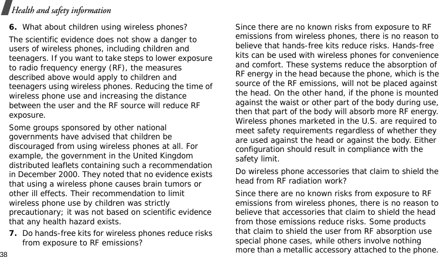 38Health and safety information6.What about children using wireless phones?The scientific evidence does not show a danger to users of wireless phones, including children and teenagers. If you want to take steps to lower exposure to radio frequency energy (RF), the measures described above would apply to children and teenagers using wireless phones. Reducing the time of wireless phone use and increasing the distance between the user and the RF source will reduce RF exposure.Some groups sponsored by other national governments have advised that children be discouraged from using wireless phones at all. For example, the government in the United Kingdom distributed leaflets containing such a recommendation in December 2000. They noted that no evidence exists that using a wireless phone causes brain tumors or other ill effects. Their recommendation to limit wireless phone use by children was strictly precautionary; it was not based on scientific evidence that any health hazard exists.7.Do hands-free kits for wireless phones reduce risks from exposure to RF emissions?Since there are no known risks from exposure to RF emissions from wireless phones, there is no reason to believe that hands-free kits reduce risks. Hands-free kits can be used with wireless phones for convenience and comfort. These systems reduce the absorption of RF energy in the head because the phone, which is the source of the RF emissions, will not be placed against the head. On the other hand, if the phone is mounted against the waist or other part of the body during use, then that part of the body will absorb more RF energy. Wireless phones marketed in the U.S. are required to meet safety requirements regardless of whether they are used against the head or against the body. Either configuration should result in compliance with the safety limit.Do wireless phone accessories that claim to shield the head from RF radiation work?Since there are no known risks from exposure to RF emissions from wireless phones, there is no reason to believe that accessories that claim to shield the head from those emissions reduce risks. Some products that claim to shield the user from RF absorption use special phone cases, while others involve nothing more than a metallic accessory attached to the phone. 