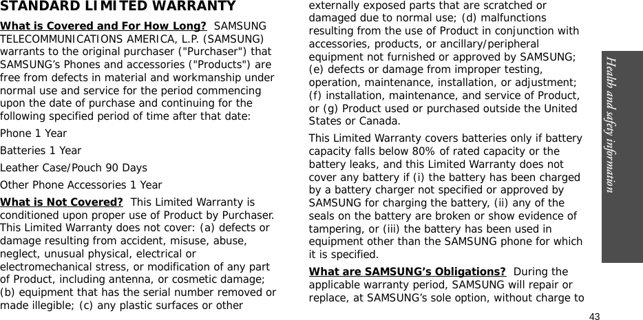 Health and safety information  43STANDARD LIMITED WARRANTYWhat is Covered and For How Long?  SAMSUNG TELECOMMUNICATIONS AMERICA, L.P. (SAMSUNG) warrants to the original purchaser (&quot;Purchaser&quot;) that SAMSUNG’s Phones and accessories (&quot;Products&quot;) are free from defects in material and workmanship under normal use and service for the period commencing upon the date of purchase and continuing for the following specified period of time after that date:Phone 1 YearBatteries 1 YearLeather Case/Pouch 90 Days Other Phone Accessories 1 YearWhat is Not Covered?  This Limited Warranty is conditioned upon proper use of Product by Purchaser. This Limited Warranty does not cover: (a) defects or damage resulting from accident, misuse, abuse, neglect, unusual physical, electrical or electromechanical stress, or modification of any part of Product, including antenna, or cosmetic damage; (b) equipment that has the serial number removed or made illegible; (c) any plastic surfaces or other externally exposed parts that are scratched or damaged due to normal use; (d) malfunctions resulting from the use of Product in conjunction with accessories, products, or ancillary/peripheral equipment not furnished or approved by SAMSUNG; (e) defects or damage from improper testing, operation, maintenance, installation, or adjustment; (f) installation, maintenance, and service of Product, or (g) Product used or purchased outside the United States or Canada. This Limited Warranty covers batteries only if battery capacity falls below 80% of rated capacity or the battery leaks, and this Limited Warranty does not cover any battery if (i) the battery has been charged by a battery charger not specified or approved by SAMSUNG for charging the battery, (ii) any of the seals on the battery are broken or show evidence of tampering, or (iii) the battery has been used in equipment other than the SAMSUNG phone for which it is specified. What are SAMSUNG’s Obligations?  During the applicable warranty period, SAMSUNG will repair or replace, at SAMSUNG’s sole option, without charge to 