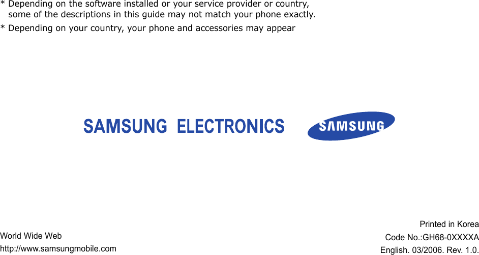 World Wide Webhttp://www.samsungmobile.comPrinted in KoreaCode No.:GH68-0XXXXAEnglish. 03/2006. Rev. 1.0.* Depending on the software installed or your service provider or country, some of the descriptions in this guide may not match your phone exactly.* Depending on your country, your phone and accessories may appear 