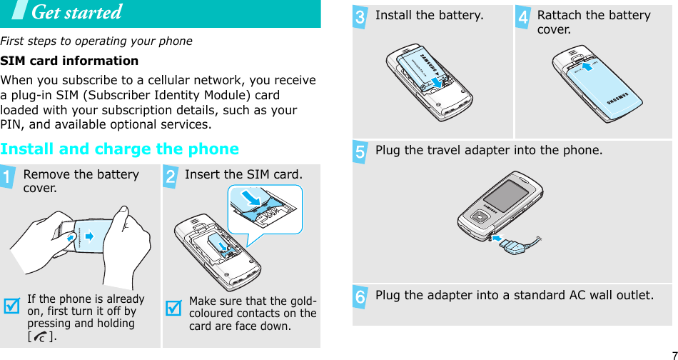 7Get startedFirst steps to operating your phoneSIM card informationWhen you subscribe to a cellular network, you receive a plug-in SIM (Subscriber Identity Module) card loaded with your subscription details, such as your PIN, and available optional services.Install and charge the phoneRemove the battery cover.If the phone is already on, first turn it off by pressing and holding []. Insert the SIM card.Make sure that the gold-coloured contacts on the card are face down.Install the battery. Rattach the battery cover.Plug the travel adapter into the phone.Plug the adapter into a standard AC wall outlet.