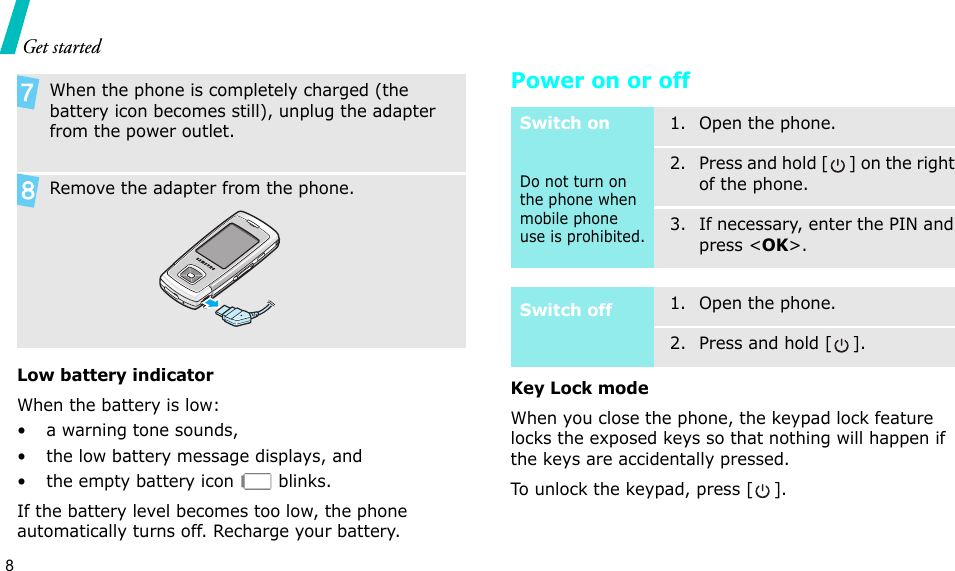 8Get startedLow battery indicatorWhen the battery is low:• a warning tone sounds,• the low battery message displays, and• the empty battery icon   blinks.If the battery level becomes too low, the phone automatically turns off. Recharge your battery. Power on or offKey Lock modeWhen you close the phone, the keypad lock feature locks the exposed keys so that nothing will happen if the keys are accidentally pressed.To unlock the keypad, press [ ].When the phone is completely charged (the battery icon becomes still), unplug the adapter from the power outlet.Remove the adapter from the phone.Switch onDo not turn on the phone when mobile phone use is prohibited.1. Open the phone.2. Press and hold [ ] on the right of the phone.3. If necessary, enter the PIN and press &lt;OK&gt;.Switch off1. Open the phone.2. Press and hold [ ].