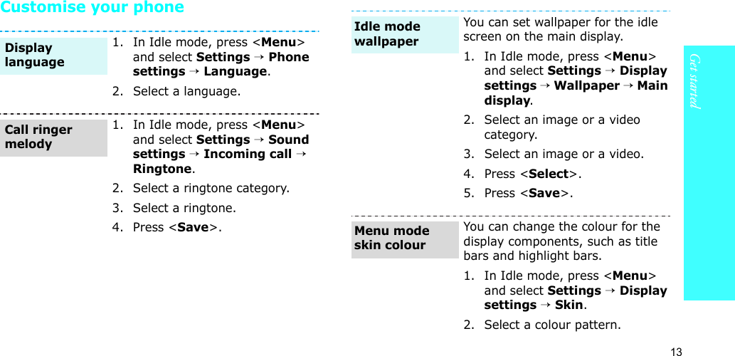 13Get startedCustomise your phone1. In Idle mode, press &lt;Menu&gt; and select Settings → Phone settings → Language.2. Select a language.1. In Idle mode, press &lt;Menu&gt; and select Settings → Sound settings → Incoming call → Ringtone.2. Select a ringtone category.3. Select a ringtone.4. Press &lt;Save&gt;.Display languageCall ringer melodyYou can set wallpaper for the idle screen on the main display.1. In Idle mode, press &lt;Menu&gt; and select Settings → Display settings → Wallpaper → Main display.2. Select an image or a video category.3. Select an image or a video.4. Press &lt;Select&gt;.5. Press &lt;Save&gt;.You can change the colour for the display components, such as title bars and highlight bars.1. In Idle mode, press &lt;Menu&gt; and select Settings → Display settings → Skin.2. Select a colour pattern.Idle mode wallpaperMenu mode skin colour