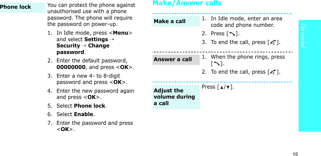15Get startedMake/Answer callsYou can protect the phone against unauthorised use with a phone password. The phone will require the password on power-up.1. In Idle mode, press &lt;Menu&gt; and select Settings → Security → Change password.2. Enter the default password, 00000000, and press &lt;OK&gt;.3. Enter a new 4- to 8-digit password and press &lt;OK&gt;.4. Enter the new password again and press &lt;OK&gt;.5. Select Phone lock.6. Select Enable.7. Enter the password and press &lt;OK&gt;.Phone lock1. In Idle mode, enter an area code and phone number.2. Press [ ].3. To end the call, press [ ].1. When the phone rings, press [].2. To end the call, press [ ].Press [ / ].Make a callAnswer a callAdjust the volume during a call