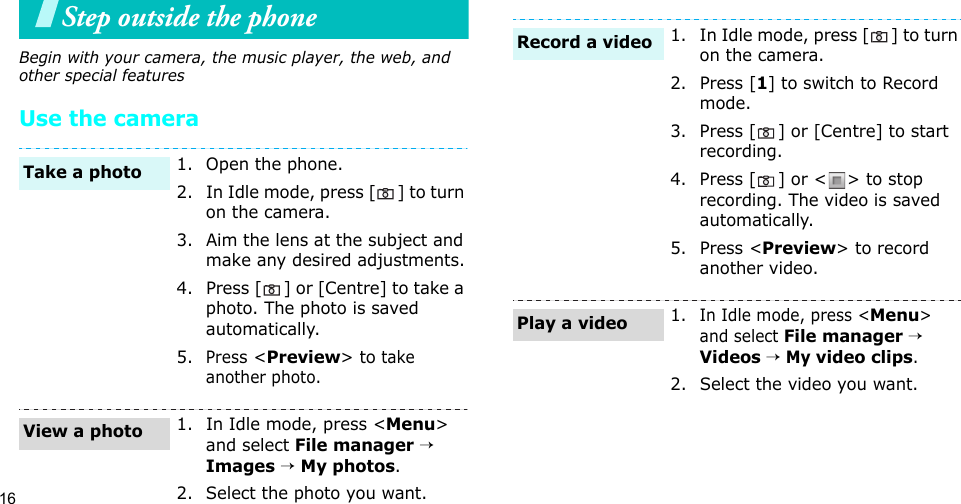 16Step outside the phoneBegin with your camera, the music player, the web, and other special featuresUse the camera1. Open the phone.2. In Idle mode, press [ ] to turn on the camera.3. Aim the lens at the subject and make any desired adjustments.4. Press [ ] or [Centre] to take a photo. The photo is saved automatically.5.Press &lt;Preview&gt; to take another photo.1. In Idle mode, press &lt;Menu&gt; and select File manager → Images → My photos.2. Select the photo you want.Take a photoView a photo1. In Idle mode, press [ ] to turn on the camera.2. Press [1] to switch to Record mode.3. Press [ ] or [Centre] to start recording.4. Press [ ] or &lt; &gt; to stop recording. The video is saved automatically.5. Press &lt;Preview&gt; to record another video.1.In Idle mode, press &lt;Menu&gt; and select File manager → Videos → My video clips.2. Select the video you want.Record a videoPlay a video