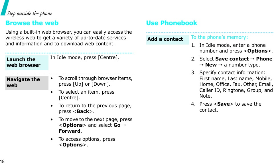 18Step outside the phoneBrowse the webUsing a built-in web browser, you can easily access the wireless web to get a variety of up-to-date services and information and to download web content.Use PhonebookIn Idle mode, press [Centre].• To scroll through browser items, press [Up] or [Down]. • To select an item, press [Centre].• To return to the previous page, press &lt;Back&gt;.• To move to the next page, press &lt;Options&gt; and select Go → Forward.• To access options, press &lt;Options&gt;.Launch the web browserNavigate the webTo the phone’s memory:1. In Idle mode, enter a phone number and press &lt;Options&gt;.2. Select Save contact → Phone → New → a number type.3. Specify contact information: First name, Last name, Mobile, Home, Office, Fax, Other, Email, Caller ID, Ringtone, Group, and Note.4. Press &lt;Save&gt; to save the contact.Add a contact