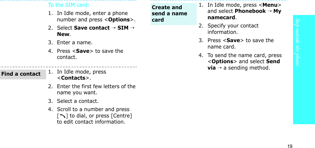 19Step outside the phoneTo th e SIM c a r d:1. In Idle mode, enter a phone number and press &lt;Options&gt;.2. Select Save contact → SIM → New.3. Enter a name.4. Press &lt;Save&gt; to save the contact.1. In Idle mode, press &lt;Contacts&gt;.2. Enter the first few letters of the name you want.3. Select a contact.4. Scroll to a number and press [] to dial, or press [Centre] to edit contact information.Find a contact1. In Idle mode, press &lt;Menu&gt; and select Phonebook → My namecard.2. Specify your contact information.3. Press &lt;Save&gt; to save the name card.4. To send the name card, press &lt;Options&gt; and select Send via → a sending method.Create and send a name card