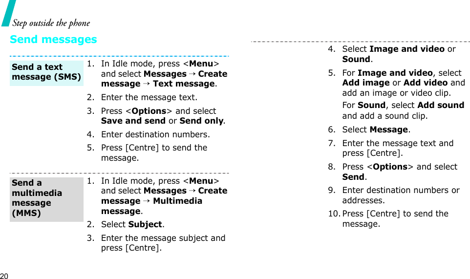 20Step outside the phoneSend messages1. In Idle mode, press &lt;Menu&gt; and select Messages → Create message → Text message.2. Enter the message text.3. Press &lt;Options&gt; and select Save and send or Send only.4. Enter destination numbers.5. Press [Centre] to send the message.1. In Idle mode, press &lt;Menu&gt; and select Messages → Create message → Multimedia message.2. Select Subject.3. Enter the message subject and press [Centre].Send a text message (SMS)Send a multimedia message (MMS)4. Select Image and video or Sound.5. For Image and video, select Add image or Add video and add an image or video clip.For Sound, select Add sound and add a sound clip.6. Select Message.7. Enter the message text and press [Centre].8. Press &lt;Options&gt; and select Send.9. Enter destination numbers or addresses.10. Press [Centre] to send the message.