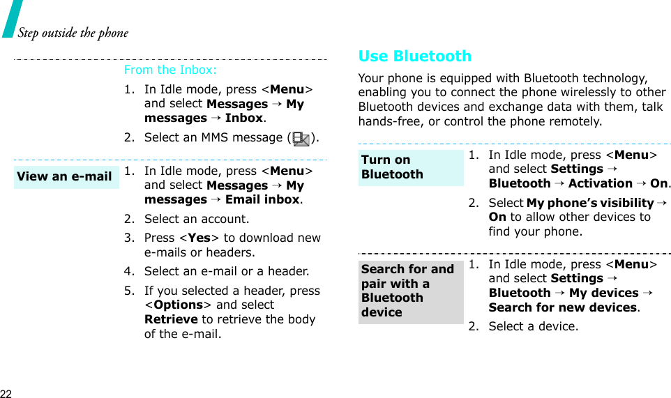 22Step outside the phoneUse BluetoothYour phone is equipped with Bluetooth technology, enabling you to connect the phone wirelessly to other Bluetooth devices and exchange data with them, talk hands-free, or control the phone remotely.From the Inbox:1. In Idle mode, press &lt;Menu&gt; and select Messages → My messages → Inbox.2. Select an MMS message ( ).1. In Idle mode, press &lt;Menu&gt; and select Messages → My messages → Email inbox.2. Select an account.3. Press &lt;Yes&gt; to download new e-mails or headers.4. Select an e-mail or a header.5. If you selected a header, press &lt;Options&gt; and select Retrieve to retrieve the body of the e-mail.View an e-mail1. In Idle mode, press &lt;Menu&gt; and select Settings → Bluetooth → Activation → On.2. Select My phone’s visibility →  On to allow other devices to find your phone.1. In Idle mode, press &lt;Menu&gt; and select Settings → Bluetooth → My devices → Search for new devices.2. Select a device.Turn on BluetoothSearch for and pair with a Bluetooth device