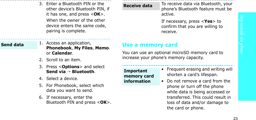 23Step outside the phoneUse a memory cardYou can use an optional microSD memory card to increase your phone’s memory capacity. 3. Enter a Bluetooth PIN or the other device’s Bluetooth PIN, if it has one, and press &lt;OK&gt;.When the owner of the other device enters the same code, pairing is complete.1. Access an application, Phonebook, My Files, Memo. or Calendar.2. Scroll to an item.3. Press &lt;Options&gt; and select Send via → Bluetooth. 4. Select a device.5. For Phonebook, select which data you want to send.6. If necessary, enter the Bluetooth PIN and press &lt;OK&gt;.Send dataTo receive data via Bluetooth, your phone’s Bluetooth feature must be active.If necessary, press &lt;Yes&gt; to confirm that you are willing to receive.• Frequent erasing and writing will shorten a card’s lifespan.• Do not remove a card from the phone or turn off the phone while data is being accessed or transferred. This could result in loss of data and/or damage to the card or phone.Receive dataImportant memory card information