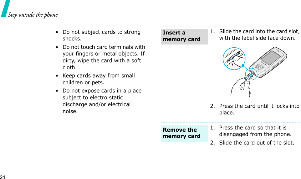 24Step outside the phone• Do not subject cards to strong shocks.• Do not touch card terminals with your fingers or metal objects. If dirty, wipe the card with a soft cloth.• Keep cards away from small children or pets.• Do not expose cards in a place subject to electro static discharge and/or electrical noise.1. Slide the card into the card slot, with the label side face down.2. Press the card until it locks into place.1. Press the card so that it is disengaged from the phone.2. Slide the card out of the slot.Insert a memory cardRemove the memory card