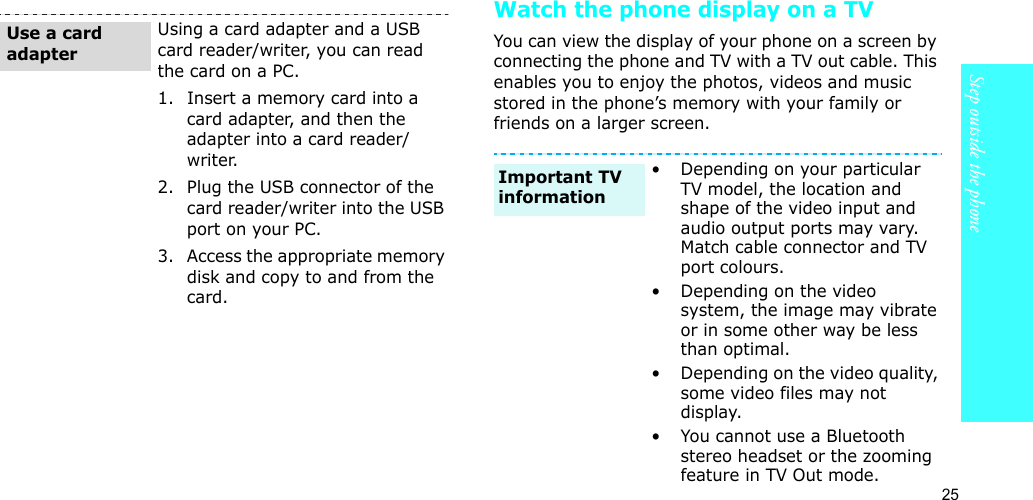 25Step outside the phoneWatch the phone display on a TVYou can view the display of your phone on a screen by connecting the phone and TV with a TV out cable. This enables you to enjoy the photos, videos and music stored in the phone’s memory with your family or friends on a larger screen.Using a card adapter and a USB card reader/writer, you can read the card on a PC.1. Insert a memory card into a card adapter, and then the adapter into a card reader/writer.2. Plug the USB connector of the card reader/writer into the USB port on your PC.3. Access the appropriate memory disk and copy to and from the card.Use a card adapter• Depending on your particular TV model, the location and shape of the video input and audio output ports may vary. Match cable connector and TV port colours.• Depending on the video system, the image may vibrate or in some other way be less than optimal.• Depending on the video quality, some video files may not display.• You cannot use a Bluetooth stereo headset or the zooming feature in TV Out mode.Important TV information