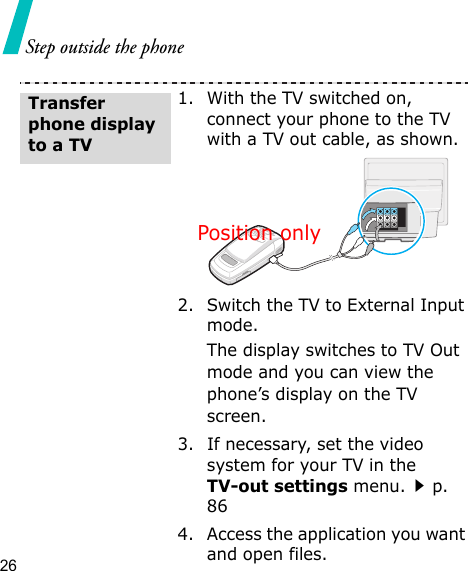 26Step outside the phone1. With the TV switched on, connect your phone to the TV with a TV out cable, as shown.2. Switch the TV to External Input mode.The display switches to TV Out mode and you can view the phone’s display on the TV screen.3. If necessary, set the video system for your TV in the TV-out settings menu.p. 864. Access the application you want and open files.Transfer phone display to a TVPosition only