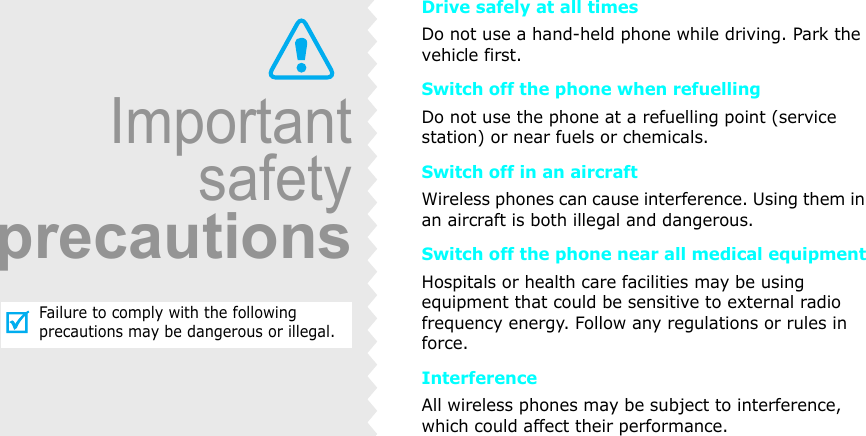 ImportantsafetyprecautionsFailure to comply with the following precautions may be dangerous or illegal.Drive safely at all timesDo not use a hand-held phone while driving. Park the vehicle first. Switch off the phone when refuellingDo not use the phone at a refuelling point (service station) or near fuels or chemicals.Switch off in an aircraftWireless phones can cause interference. Using them in an aircraft is both illegal and dangerous.Switch off the phone near all medical equipmentHospitals or health care facilities may be using equipment that could be sensitive to external radio frequency energy. Follow any regulations or rules in force.InterferenceAll wireless phones may be subject to interference, which could affect their performance.
