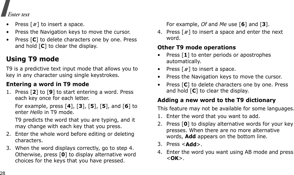 28Enter text• Press [ ] to insert a space.• Press the Navigation keys to move the cursor. • Press [C] to delete characters one by one. Press and hold [C] to clear the display.Using T9 modeT9 is a predictive text input mode that allows you to key in any character using single keystrokes.Entering a word in T9 mode1. Press [2] to [9] to start entering a word. Press each key once for each letter. For example, press [4], [3], [5], [5], and [6] to enter Hello in T9 mode. T9 predicts the word that you are typing, and it may change with each key that you press.2. Enter the whole word before editing or deleting characters.3. When the word displays correctly, go to step 4. Otherwise, press [0] to display alternative word choices for the keys that you have pressed. For example, Of and Me use [6] and [3].4. Press [ ] to insert a space and enter the next word.Other T9 mode operations• Press [1] to enter periods or apostrophes automatically.• Press [ ] to insert a space.• Press the Navigation keys to move the cursor. • Press [C] to delete characters one by one. Press and hold [C] to clear the display.Adding a new word to the T9 dictionaryThis feature may not be available for some languages.1. Enter the word that you want to add.2. Press [0] to display alternative words for your key presses. When there are no more alternative words, Add appears on the bottom line. 3. Press &lt;Add&gt;.4. Enter the word you want using AB mode and press &lt;OK&gt;.