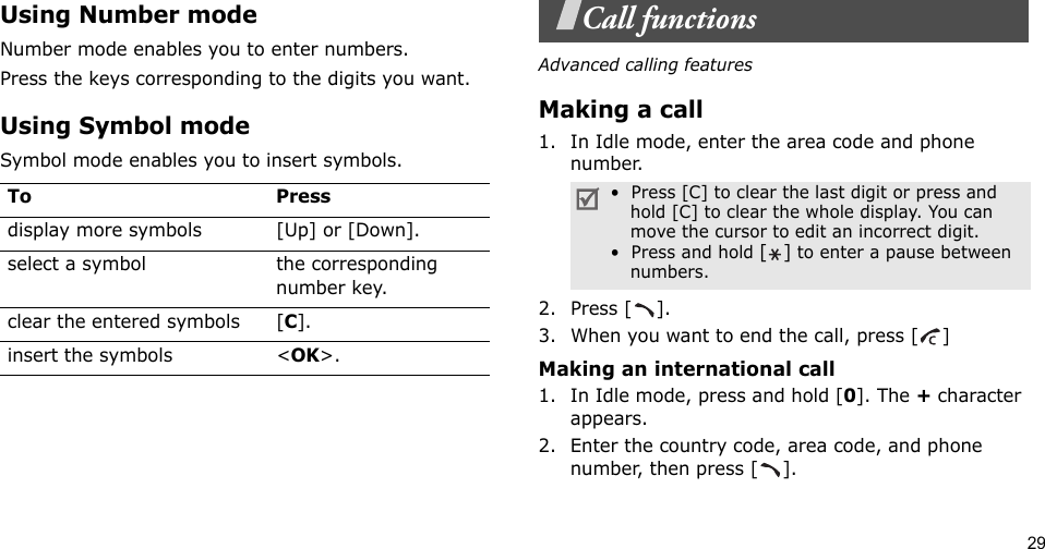 29Using Number modeNumber mode enables you to enter numbers. Press the keys corresponding to the digits you want.Using Symbol modeSymbol mode enables you to insert symbols.Call functionsAdvanced calling featuresMaking a call1. In Idle mode, enter the area code and phone number.2. Press [ ].3. When you want to end the call, press [ ]Making an international call1. In Idle mode, press and hold [0]. The + character appears.2. Enter the country code, area code, and phone number, then press [ ].To Pressdisplay more symbols [Up] or [Down]. select a symbol the corresponding number key.clear the entered symbols [C]. insert the symbols &lt;OK&gt;.•  Press [C] to clear the last digit or press and hold [C] to clear the whole display. You can move the cursor to edit an incorrect digit.•  Press and hold [] to enter a pause between numbers.  