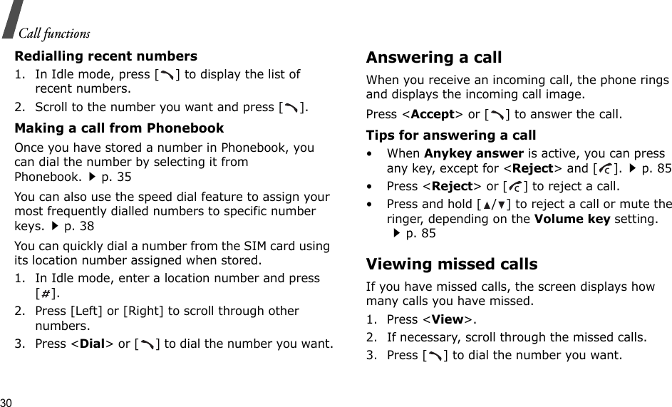 30Call functionsRedialling recent numbers1. In Idle mode, press [ ] to display the list of recent numbers.2. Scroll to the number you want and press [ ].Making a call from PhonebookOnce you have stored a number in Phonebook, you can dial the number by selecting it from Phonebook.p. 35You can also use the speed dial feature to assign your most frequently dialled numbers to specific number keys.p. 38You can quickly dial a number from the SIM card using its location number assigned when stored.1. In Idle mode, enter a location number and press [].2. Press [Left] or [Right] to scroll through other numbers.3. Press &lt;Dial&gt; or [ ] to dial the number you want.Answering a callWhen you receive an incoming call, the phone rings and displays the incoming call image. Press &lt;Accept&gt; or [ ] to answer the call.Tips for answering a call•When Anykey answer is active, you can press any key, except for &lt;Reject&gt; and [ ].p. 85• Press &lt;Reject&gt; or [ ] to reject a call.• Press and hold [ / ] to reject a call or mute the ringer, depending on the Volume key setting.p. 85Viewing missed callsIf you have missed calls, the screen displays how many calls you have missed.1. Press &lt;View&gt;.2. If necessary, scroll through the missed calls.3. Press [ ] to dial the number you want.