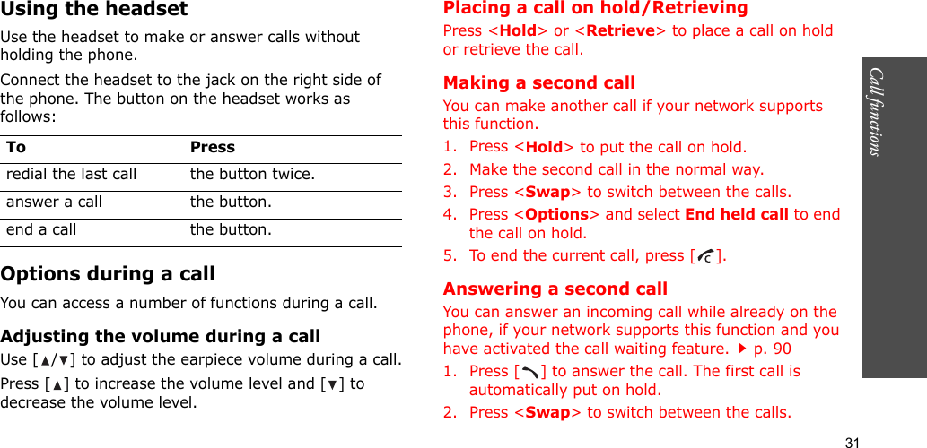 31Call functions    Using the headsetUse the headset to make or answer calls without holding the phone. Connect the headset to the jack on the right side of the phone. The button on the headset works as follows:Options during a callYou can access a number of functions during a call.Adjusting the volume during a callUse [ / ] to adjust the earpiece volume during a call.Press [ ] to increase the volume level and [ ] to decrease the volume level.Placing a call on hold/RetrievingPress &lt;Hold&gt; or &lt;Retrieve&gt; to place a call on hold or retrieve the call.Making a second callYou can make another call if your network supports this function.1. Press &lt;Hold&gt; to put the call on hold.2. Make the second call in the normal way.3. Press &lt;Swap&gt; to switch between the calls.4. Press &lt;Options&gt; and select End held call to end the call on hold.5. To end the current call, press [ ].Answering a second callYou can answer an incoming call while already on the phone, if your network supports this function and you have activated the call waiting feature.p. 90 1. Press [ ] to answer the call. The first call is automatically put on hold.2. Press &lt;Swap&gt; to switch between the calls.To Pressredial the last call the button twice.answer a call the button.end a call the button.