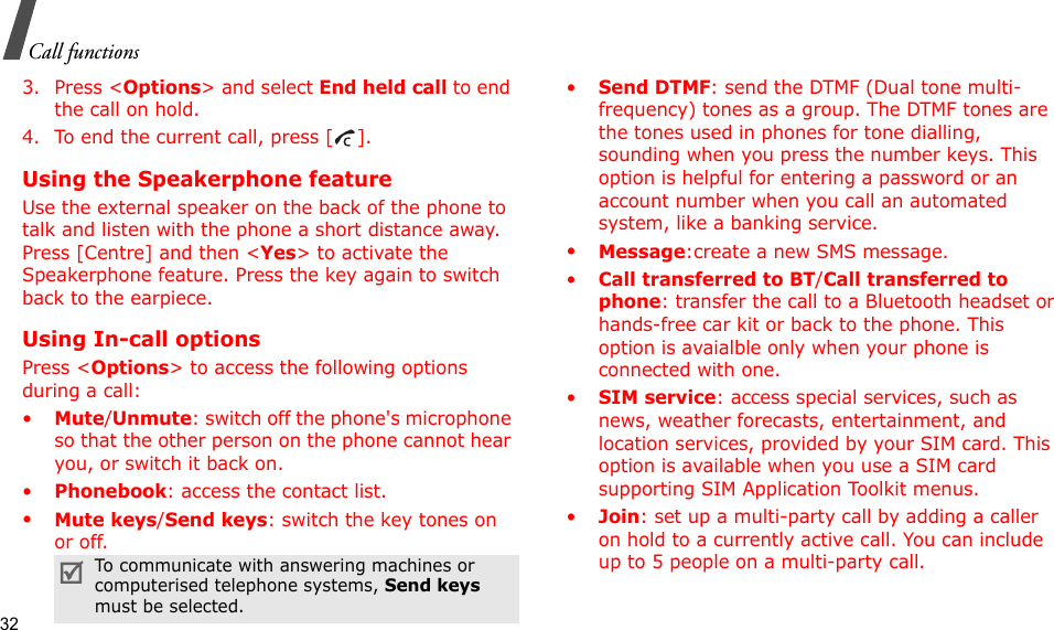 32Call functions3. Press &lt;Options&gt; and select End held call to end the call on hold.4. To end the current call, press [ ].Using the Speakerphone featureUse the external speaker on the back of the phone to talk and listen with the phone a short distance away. Press [Centre] and then &lt;Yes&gt; to activate the Speakerphone feature. Press the key again to switch back to the earpiece.Using In-call optionsPress &lt;Options&gt; to access the following options during a call:•Mute/Unmute: switch off the phone&apos;s microphone so that the other person on the phone cannot hear you, or switch it back on.•Phonebook: access the contact list.•Mute keys/Send keys: switch the key tones on or off.•Send DTMF: send the DTMF (Dual tone multi-frequency) tones as a group. The DTMF tones are the tones used in phones for tone dialling, sounding when you press the number keys. This option is helpful for entering a password or an account number when you call an automated system, like a banking service.•Message:create a new SMS message.•Call transferred to BT/Call transferred to phone: transfer the call to a Bluetooth headset or hands-free car kit or back to the phone. This option is avaialble only when your phone is connected with one.•SIM service: access special services, such as news, weather forecasts, entertainment, and location services, provided by your SIM card. This option is available when you use a SIM card supporting SIM Application Toolkit menus.•Join: set up a multi-party call by adding a caller on hold to a currently active call. You can include up to 5 people on a multi-party call.To communicate with answering machines or computerised telephone systems, Send keys must be selected.