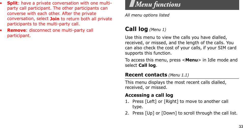 33•Split: have a private conversation with one multi-party call participant. The other participants can converse with each other. After the private conversation, select Join to return both all private participants to the multi-party call.•Remove: disconnect one multi-party call participant.Menu functionsAll menu options listedCall log (Menu 1)Use this menu to view the calls you have dialled, received, or missed, and the length of the calls. You can also check the cost of your calls, if your SIM card supports this function.To access this menu, press &lt;Menu&gt; in Idle mode and select Call log.Recent contacts (Menu 1.1)This menu displays the most recent calls dialled, received, or missed. Accessing a call log1. Press [Left] or [Right] to move to another call type.2. Press [Up] or [Down] to scroll through the call list. 
