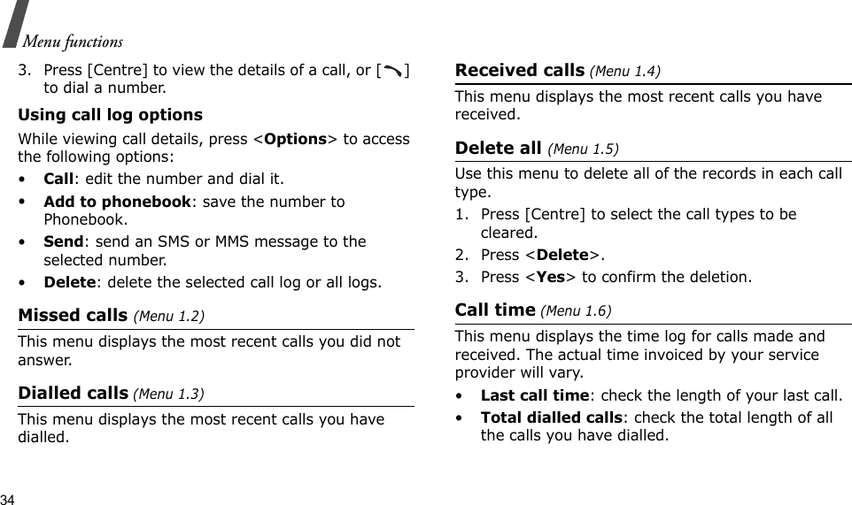 34Menu functions3. Press [Centre] to view the details of a call, or [ ] to dial a number.Using call log optionsWhile viewing call details, press &lt;Options&gt; to access the following options:•Call: edit the number and dial it.•Add to phonebook: save the number to Phonebook.•Send: send an SMS or MMS message to the selected number.•Delete: delete the selected call log or all logs.Missed calls (Menu 1.2)This menu displays the most recent calls you did not answer.Dialled calls (Menu 1.3)This menu displays the most recent calls you have dialled.Received calls (Menu 1.4)This menu displays the most recent calls you have received. Delete all (Menu 1.5) Use this menu to delete all of the records in each call type.1. Press [Centre] to select the call types to be cleared. 2. Press &lt;Delete&gt;. 3. Press &lt;Yes&gt; to confirm the deletion.Call time (Menu 1.6)This menu displays the time log for calls made and received. The actual time invoiced by your service provider will vary.•Last call time: check the length of your last call.•Total dialled calls: check the total length of all the calls you have dialled.